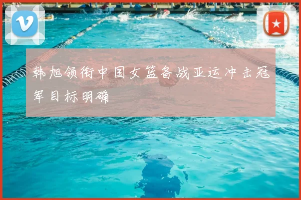 韩旭领衔中国女篮备战亚运冲击冠军目标明确