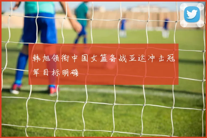 韩旭领衔中国女篮备战亚运冲击冠军目标明确