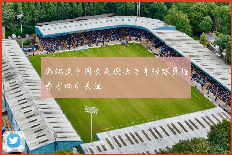 韩端谈中国女足现状与年轻球员培养方向引关注